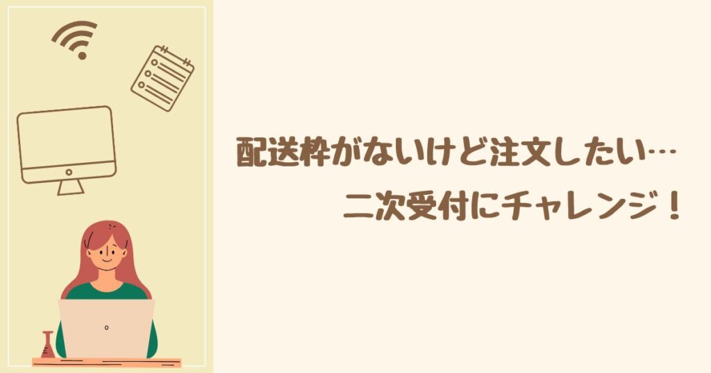 配送枠がないけど諦めたくない! 二次受付にチャレンジ
